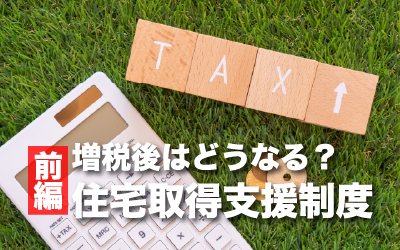 増税後はどうなる？住宅取得支援制度のあらまし（前編）