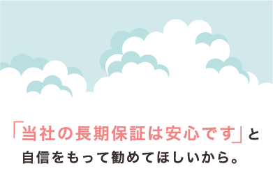 「当社の長期保証は安心です」と自信をもって勧めてほしいから。