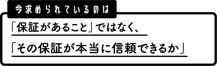 今求められているのは、保証があることではなく、その保証が本当に信頼できるか