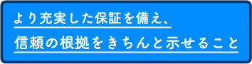 より充実した保証を備え、信頼の根拠をきちんと示せること