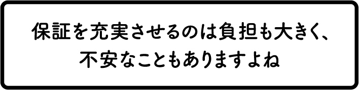 保証を充実させるのは負担も大きく、不安なこともありますよね